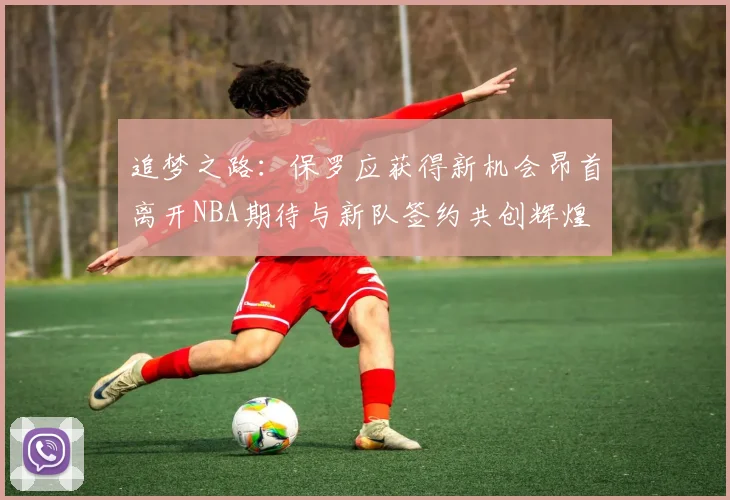 追梦之路：保罗应获得新机会昂首离开NBA期待与新队签约共创辉煌