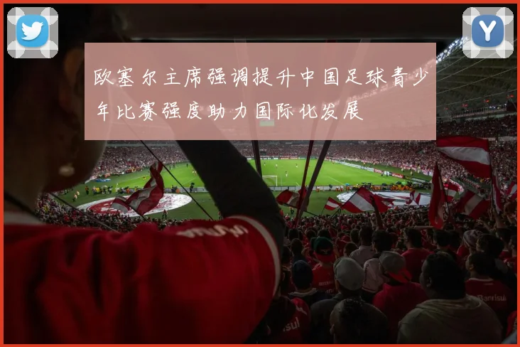 欧塞尔主席强调提升中国足球青少年比赛强度助力国际化发展
