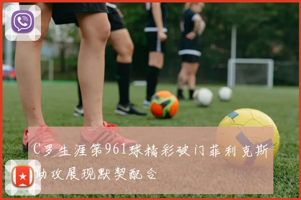 C罗生涯第961球精彩破门菲利克斯助攻展现默契配合