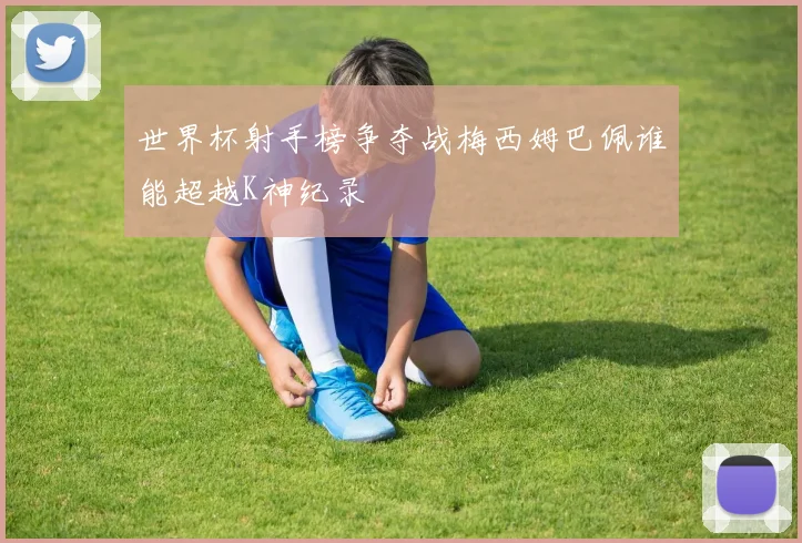 世界杯射手榜争夺战梅西姆巴佩谁能超越K神纪录