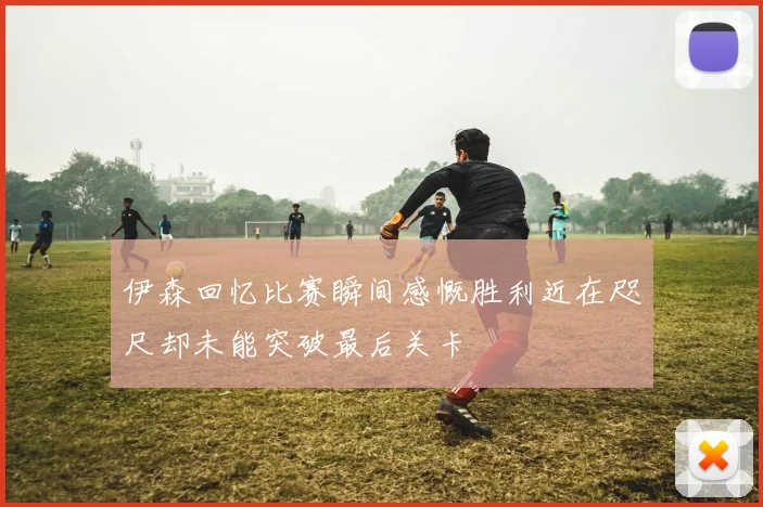 伊森回忆比赛瞬间感慨胜利近在咫尺却未能突破最后关卡