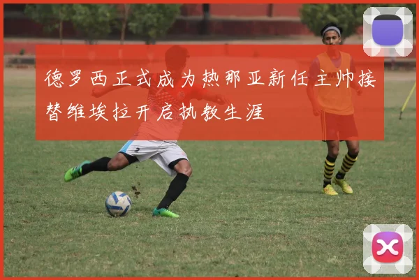 德罗西正式成为热那亚新任主帅接替维埃拉开启执教生涯