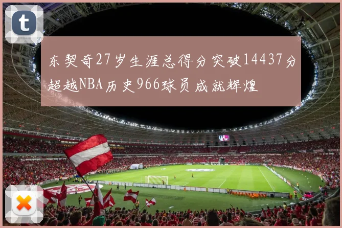东契奇27岁生涯总得分突破14437分超越NBA历史966球员成就辉煌