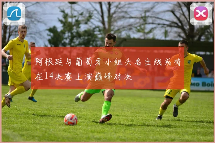 阿根廷与葡萄牙小组头名出线或将在14决赛上演巅峰对决