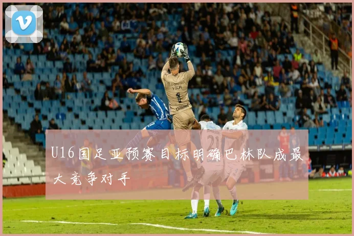U16国足亚预赛目标明确巴林队成最大竞争对手
