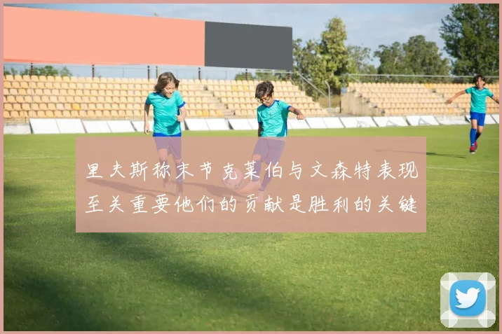 里夫斯称末节克莱伯与文森特表现至关重要他们的贡献是胜利的关键因素