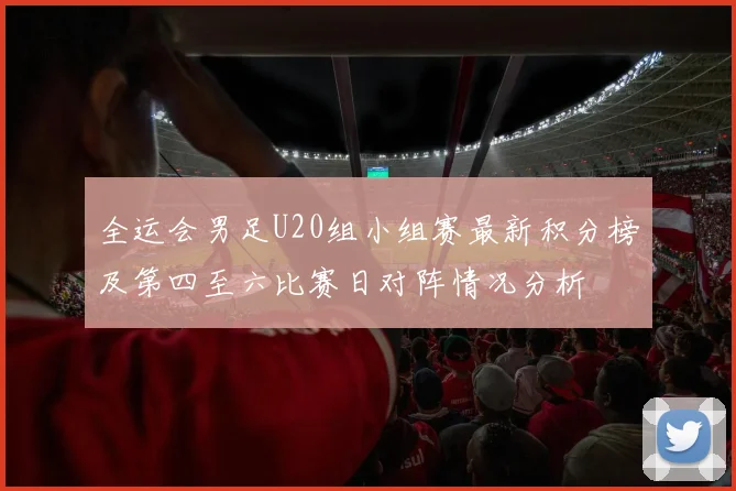 全运会男足U20组小组赛最新积分榜及第四至六比赛日对阵情况分析