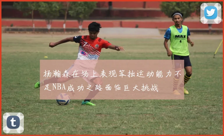 杨瀚森在场上表现笨拙运动能力不足NBA成功之路面临巨大挑战