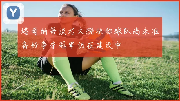 塔奇纳蒂谈尤文现状称球队尚未准备好争夺冠军仍在建设中