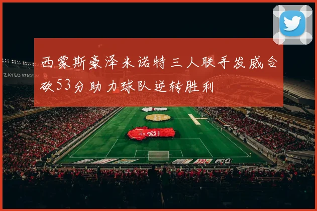 西蒙斯豪泽米诺特三人联手发威合砍53分助力球队逆转胜利