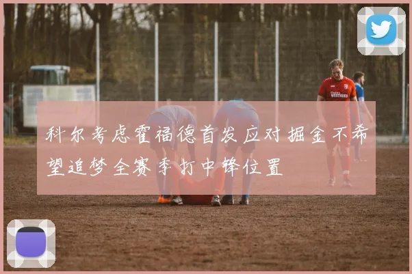 科尔考虑霍福德首发应对掘金不希望追梦全赛季打中锋位置