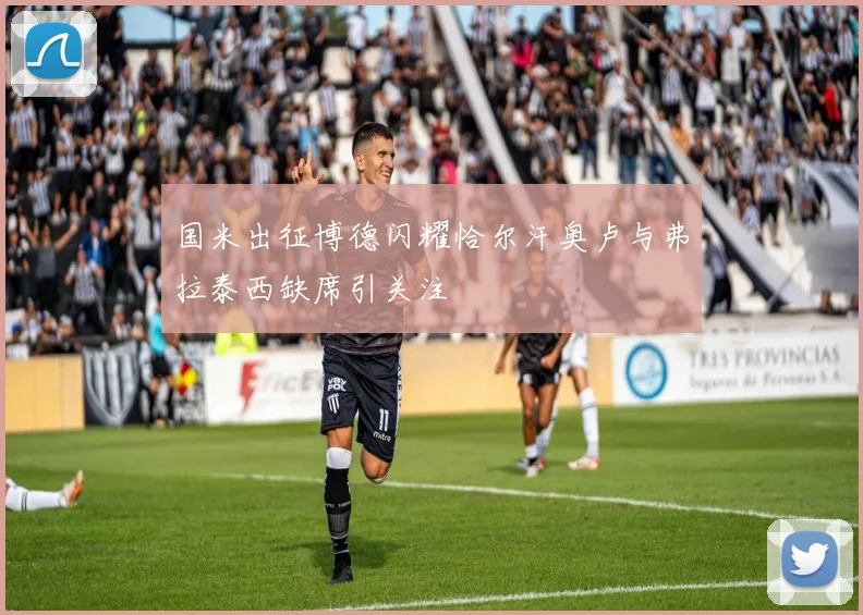 国米出征博德闪耀恰尔汗奥卢与弗拉泰西缺席引关注