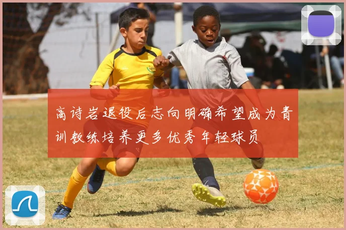 高诗岩退役后志向明确希望成为青训教练培养更多优秀年轻球员