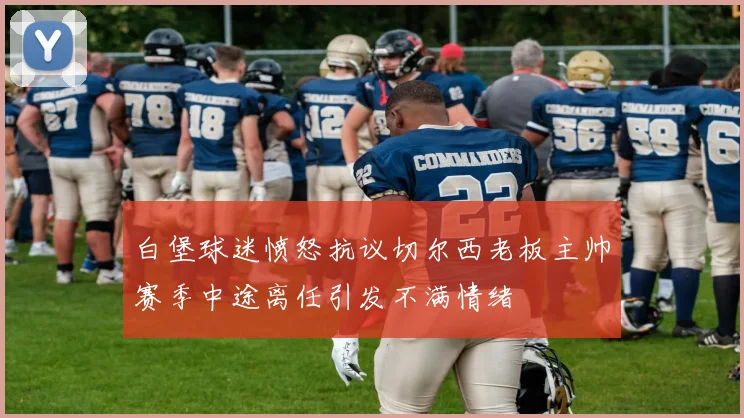 白堡球迷愤怒抗议切尔西老板主帅赛季中途离任引发不满情绪