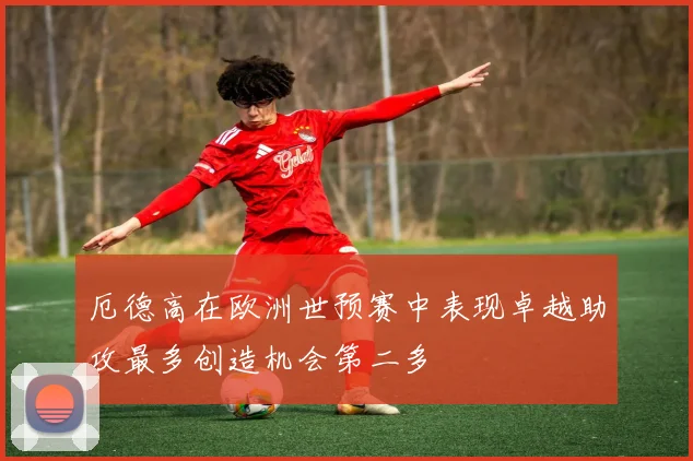 厄德高在欧洲世预赛中表现卓越助攻最多创造机会第二多