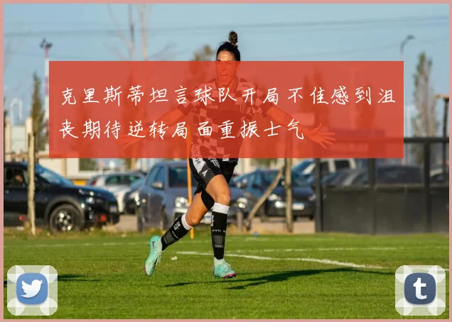 克里斯蒂坦言球队开局不佳感到沮丧期待逆转局面重振士气
