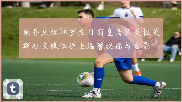 纳乔庆祝36岁生日前皇马队友拉莫斯社交媒体送上温馨祝福与合影