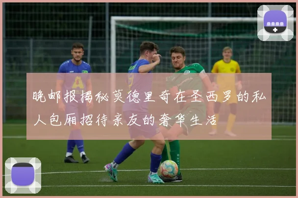 晚邮报揭秘莫德里奇在圣西罗的私人包厢招待亲友的奢华生活