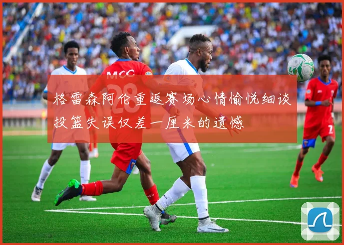 格雷森阿伦重返赛场心情愉悦细谈投篮失误仅差一厘米的遗憾