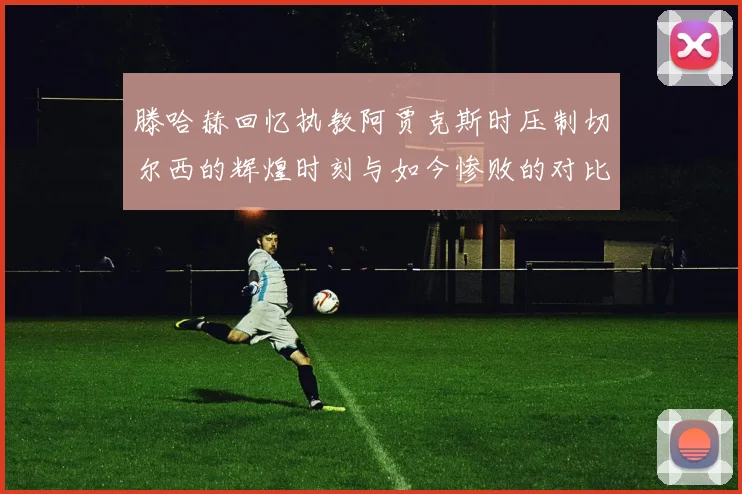 滕哈赫回忆执教阿贾克斯时压制切尔西的辉煌时刻与如今惨败的对比