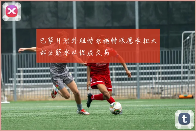 巴萨计划外租特尔施特根愿承担大部分薪水以促成交易