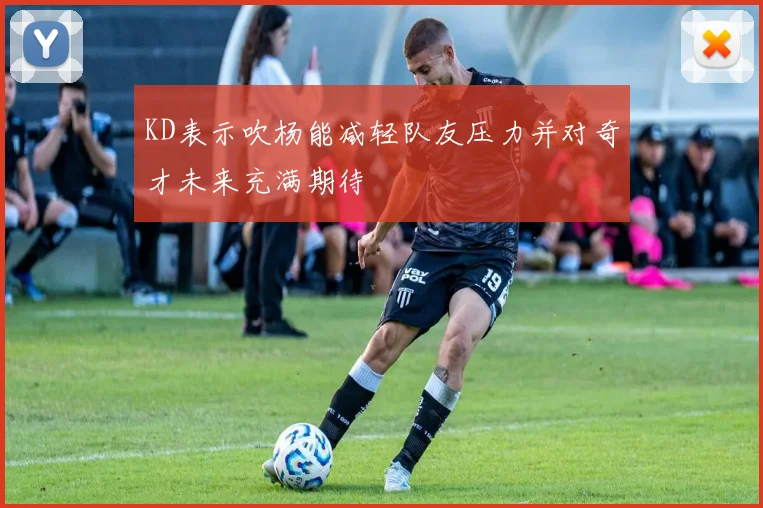 KD表示吹杨能减轻队友压力并对奇才未来充满期待